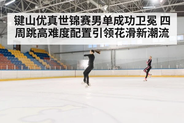 键山优真世锦赛男单成功卫冕 四周跳高难度配置引领花滑新潮流