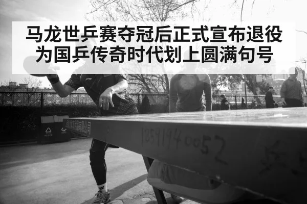 马龙世乒赛夺冠后正式宣布退役 为国乒传奇时代划上圆满句号