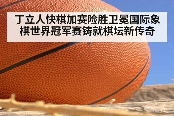 丁立人快棋加赛险胜卫冕国际象棋世界冠军赛铸就棋坛新传奇